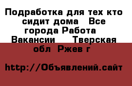 Подработка для тех,кто сидит дома - Все города Работа » Вакансии   . Тверская обл.,Ржев г.